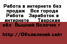 Работа в интернете без продаж - Все города Работа » Заработок в интернете   . Тверская обл.,Вышний Волочек г.